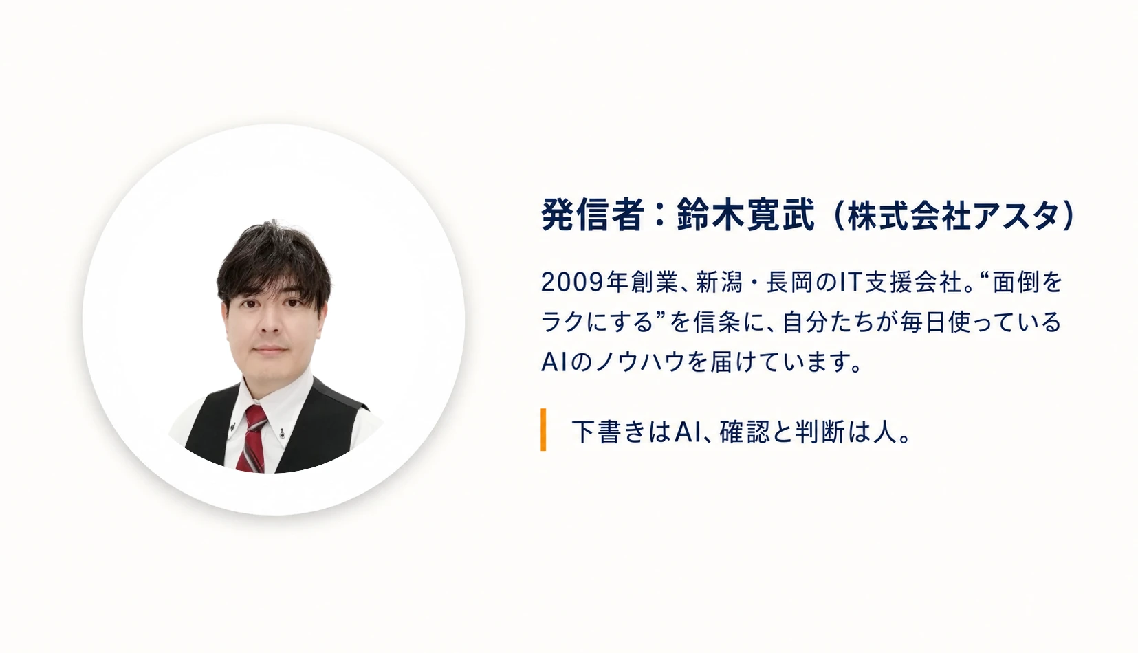 発信者：鈴木寛武（株式会社アスタ）。2009年創業、新潟・長岡のIT支援会社。“面倒をラクにする”を信条に、自分たちが毎日使っているAIのノウハウを届けています。下書きはAI、確認と判断は人。