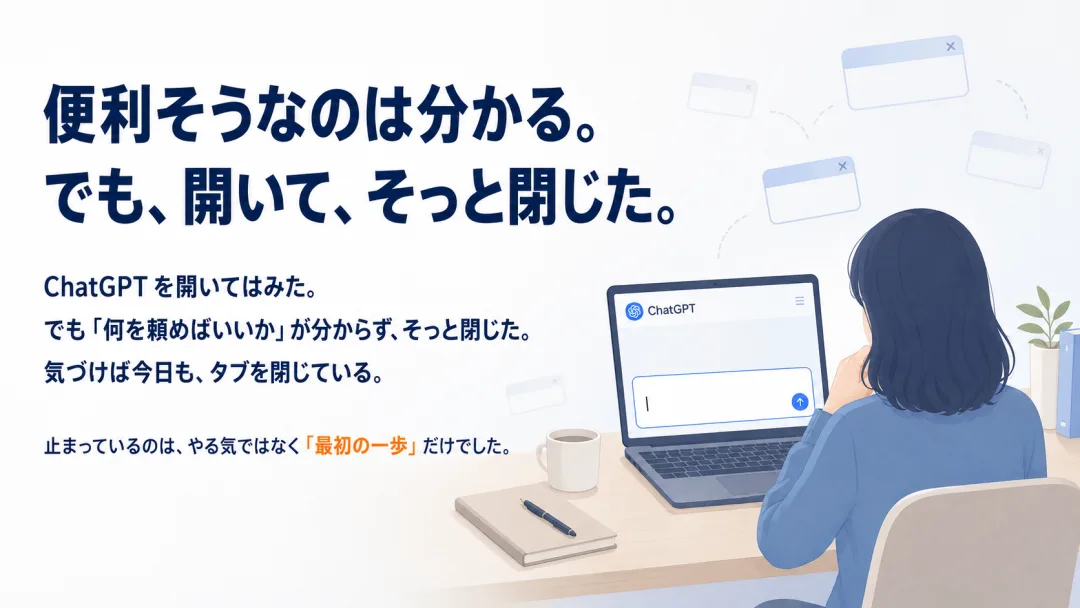 便利そうなのは分かる。でも、開いて、そっと閉じた。ChatGPTを開いても何を頼めばいいか分からず閉じてしまう場面。止まっているのは、やる気ではなく「最初の一歩」だけでした。