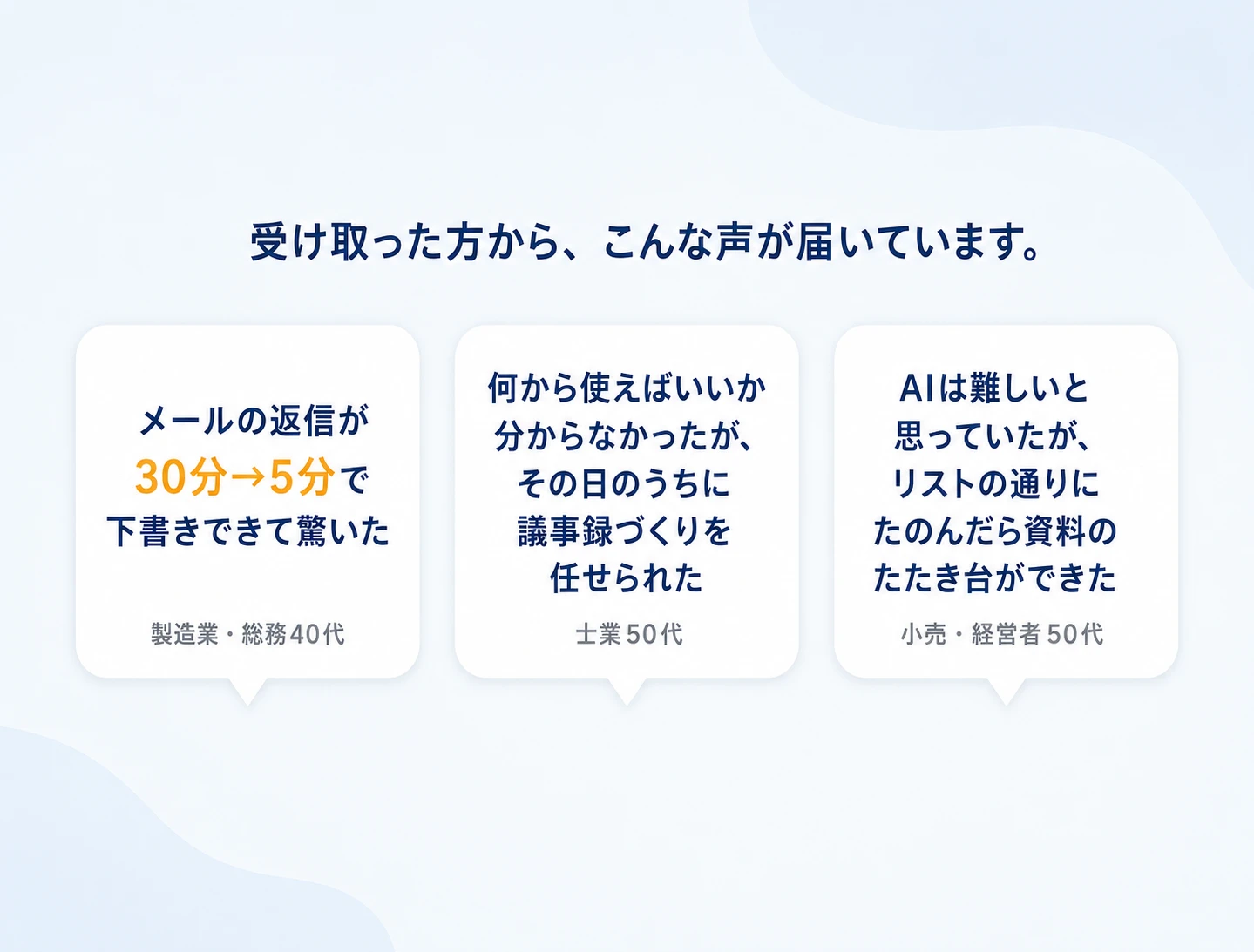 受け取った方から、こんな声が届いています。メールの返信が30分→5分で下書きできて驚いた（製造業・総務40代）。何から使えばいいか分からなかったが、その日のうちに議事録づくりを任せられた（士業50代）。AIは難しいと思っていたが、リストの通りにたのんだら資料のたたき台ができた（小売・経営者50代）。※いただいた声をもとにした想定の一例です。