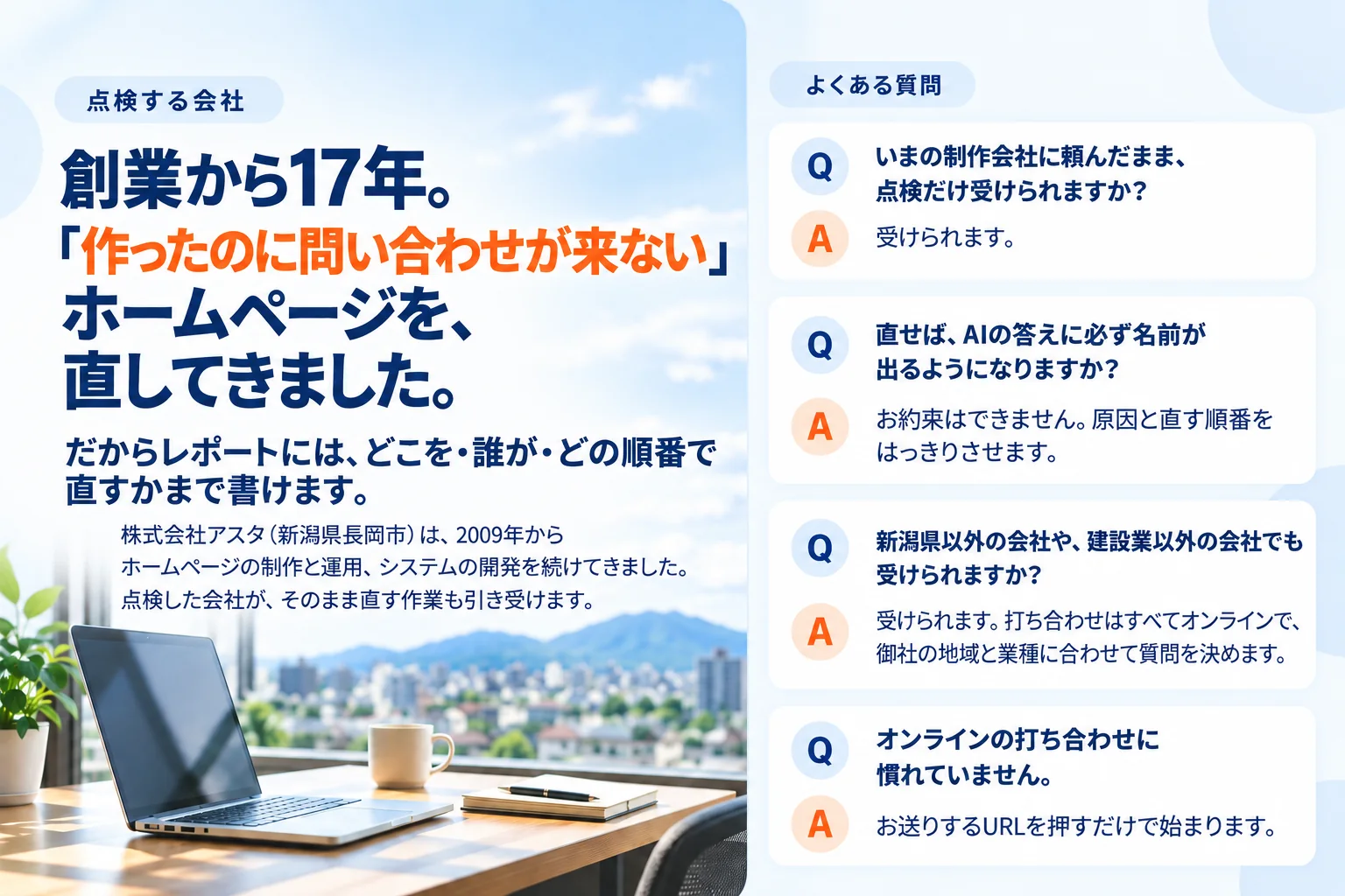 点検する会社。創業から17年。「作ったのに問い合わせが来ない」ホームページを、直してきました。株式会社アスタ（新潟県長岡市）。よくある質問：いまの制作会社に頼んだまま点検だけ受けられます。新潟県以外・建設業以外の会社も、オンラインで受けられます。