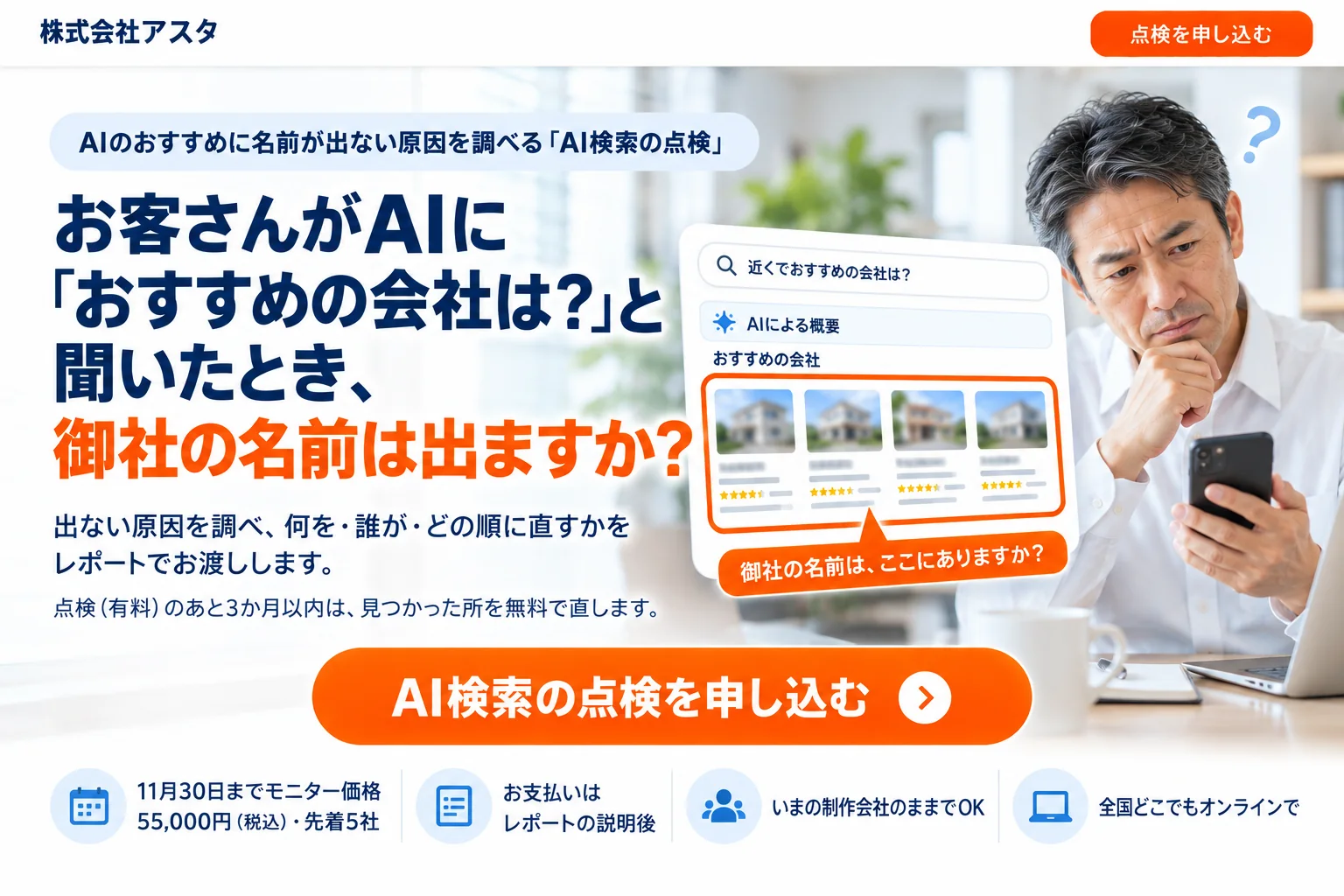 AIのおすすめに名前が出ない原因を調べる「AI検索の点検」。お客さんがAIに「おすすめの会社は？」と聞いたとき、御社の名前は出ますか？出ない原因を調べ、何を・誰が・どの順に直すかをレポートでお渡しします。点検（有料）のあと3か月以内は、見つかった所を無料で直します。11月30日までモニター価格55,000円（税込）・先着5社。お支払いはレポートの説明後。いまの制作会社のままでOK。全国どこでもオンラインで。